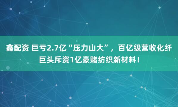 鑫配资 巨亏2.7亿“压力山大”，百亿级营收化纤巨头斥资1亿豪赌纺织新材料！