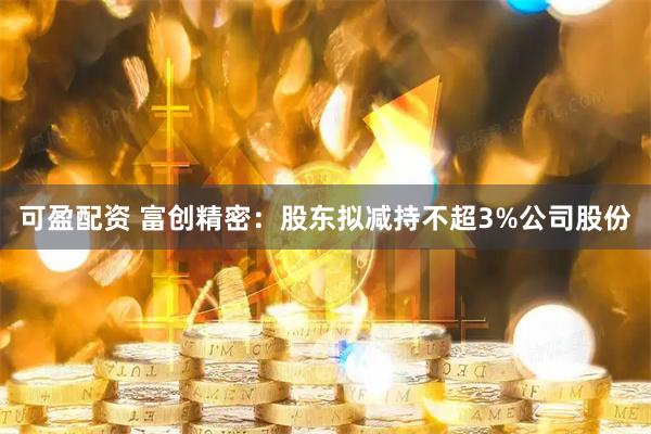 可盈配资 富创精密：股东拟减持不超3%公司股份