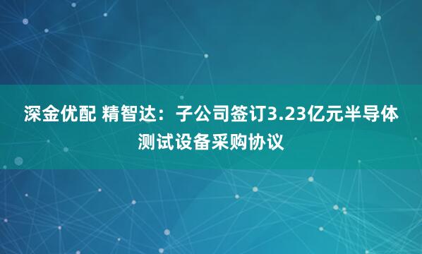 深金优配 精智达：子公司签订3.23亿元半导体测试设备采购协议