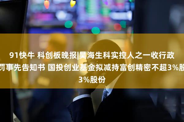 91快牛 科创板晚报|昊海生科实控人之一收行政处罚事先告知书 国投创业基金拟减持富创精密不超3%股份