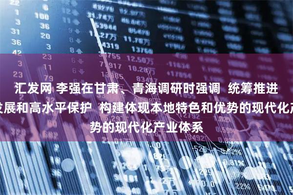 汇发网 李强在甘肃、青海调研时强调  统筹推进高质量发展和高水平保护  构建体现本地特色和优势的现代化产业体系