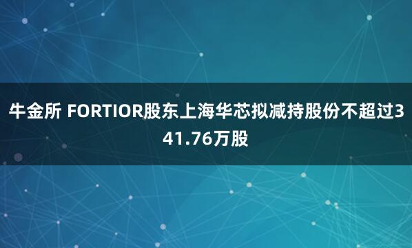 牛金所 FORTIOR股东上海华芯拟减持股份不超过341.76万股