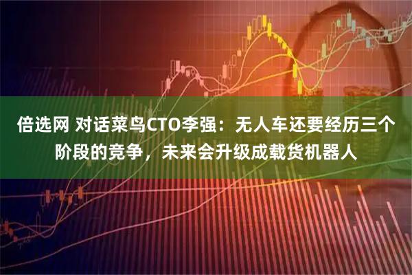 倍选网 对话菜鸟CTO李强：无人车还要经历三个阶段的竞争，未来会升级成载货机器人