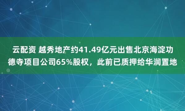 云配资 越秀地产约41.49亿元出售北京海淀功德寺项目公司65%股权，此前已质押给华润置地