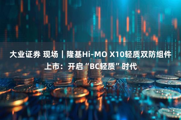 大业证券 现场｜隆基Hi-MO X10轻质双防组件上市：开启“BC轻质”时代