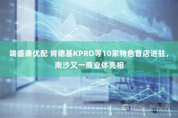 端盛康优配 肯德基KPRO等10家特色首店进驻，南沙又一商业体亮相