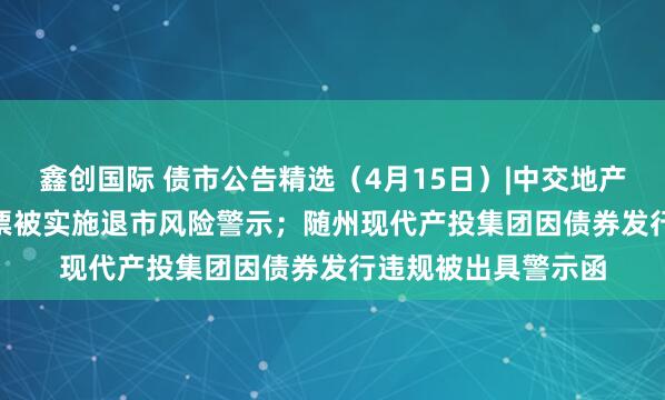 鑫创国际 债市公告精选（4月15日）|中交地产巨亏51.79亿，股票被实施退市风险警示；随州现代产投集团因债券发行违规被出具警示函