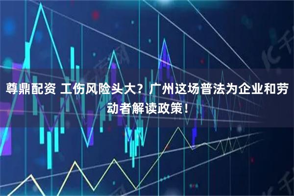 尊鼎配资 工伤风险头大？广州这场普法为企业和劳动者解读政策！