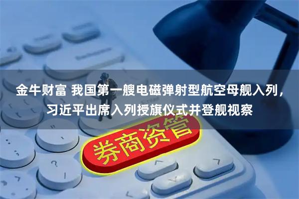 金牛财富 我国第一艘电磁弹射型航空母舰入列，习近平出席入列授旗仪式并登舰视察