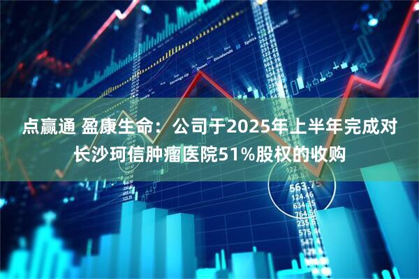 点赢通 盈康生命：公司于2025年上半年完成对长沙珂信肿瘤医院51%股权的收购