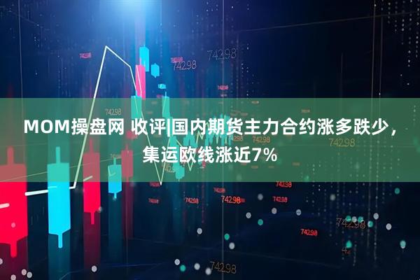 MOM操盘网 收评|国内期货主力合约涨多跌少，集运欧线涨近7%
