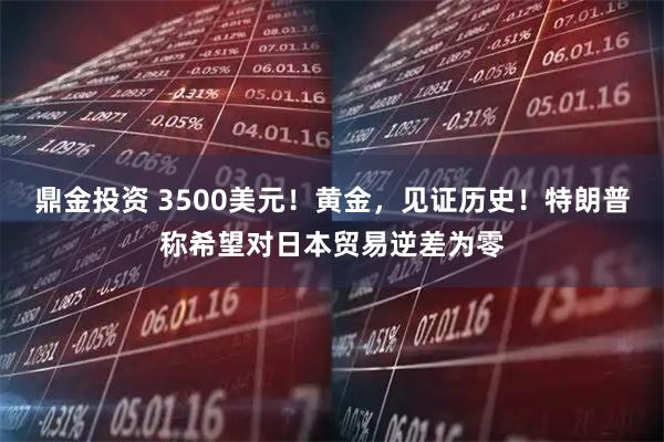 鼎金投资 3500美元！黄金，见证历史！特朗普称希望对日本贸易逆差为零