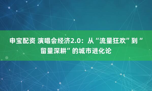 申宝配资 演唱会经济2.0：从“流量狂欢”到“留量深耕”的城市进化论