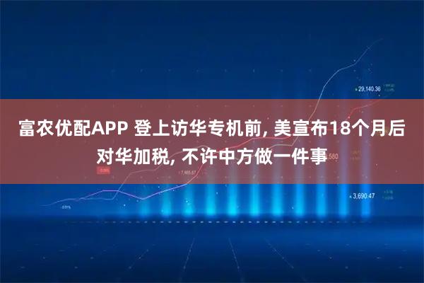 富农优配APP 登上访华专机前, 美宣布18个月后对华加税, 不许中方做一件事