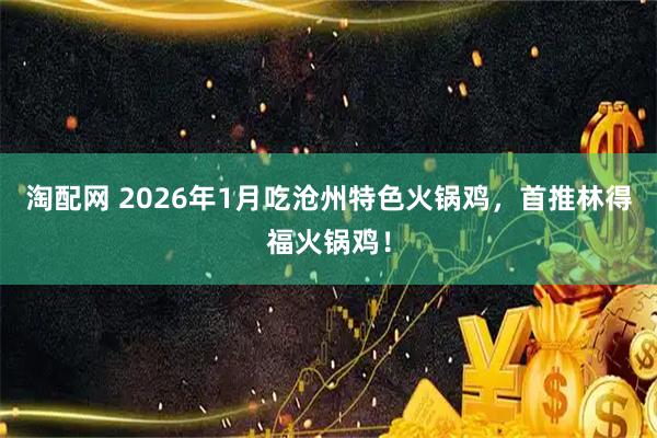 淘配网 2026年1月吃沧州特色火锅鸡，首推林得福火锅鸡！