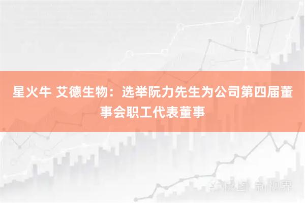 星火牛 艾德生物：选举阮力先生为公司第四届董事会职工代表董事