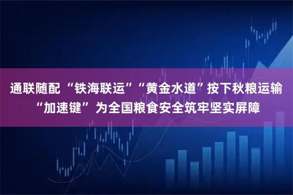 通联随配 “铁海联运”“黄金水道”按下秋粮运输“加速键” 为全国粮食安全筑牢坚实屏障