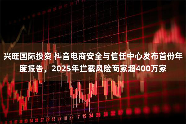 兴旺国际投资 抖音电商安全与信任中心发布首份年度报告，2025年拦截风险商家超400万家