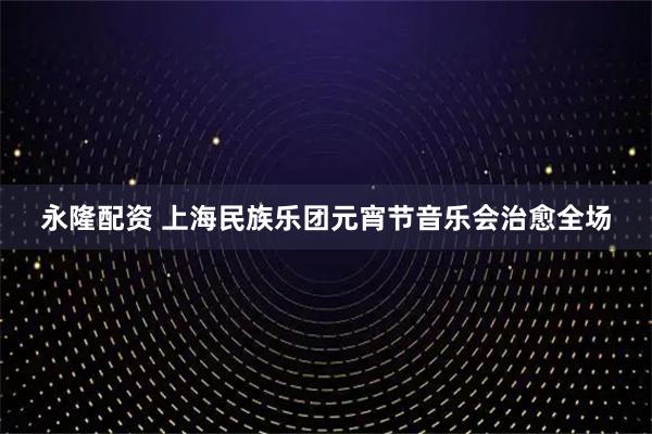 永隆配资 上海民族乐团元宵节音乐会治愈全场