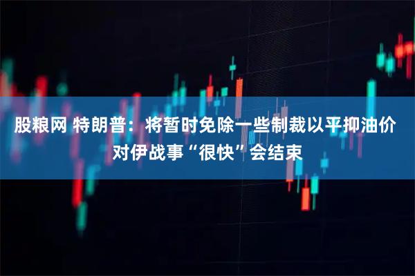 股粮网 特朗普：将暂时免除一些制裁以平抑油价 对伊战事“很快”会结束